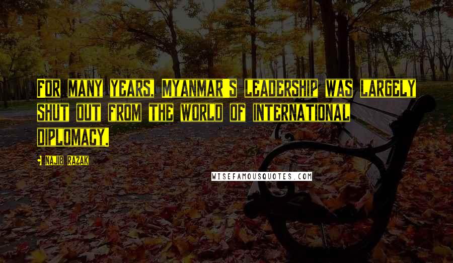 Najib Razak Quotes: For many years, Myanmar's leadership was largely shut out from the world of international diplomacy.