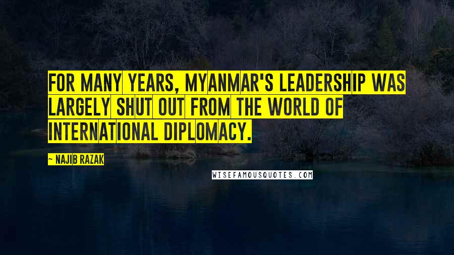 Najib Razak Quotes: For many years, Myanmar's leadership was largely shut out from the world of international diplomacy.
