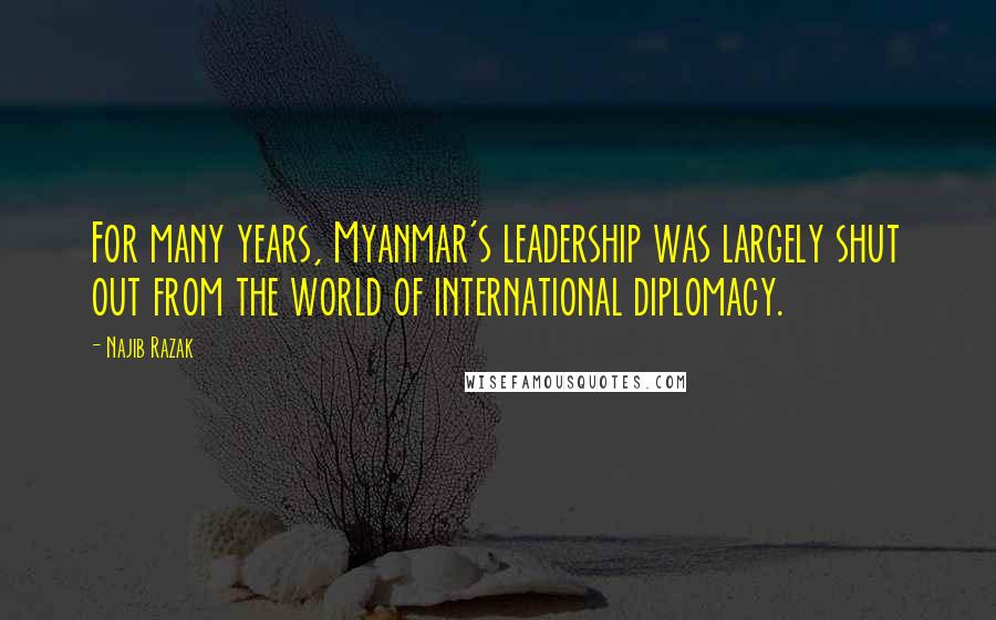 Najib Razak Quotes: For many years, Myanmar's leadership was largely shut out from the world of international diplomacy.