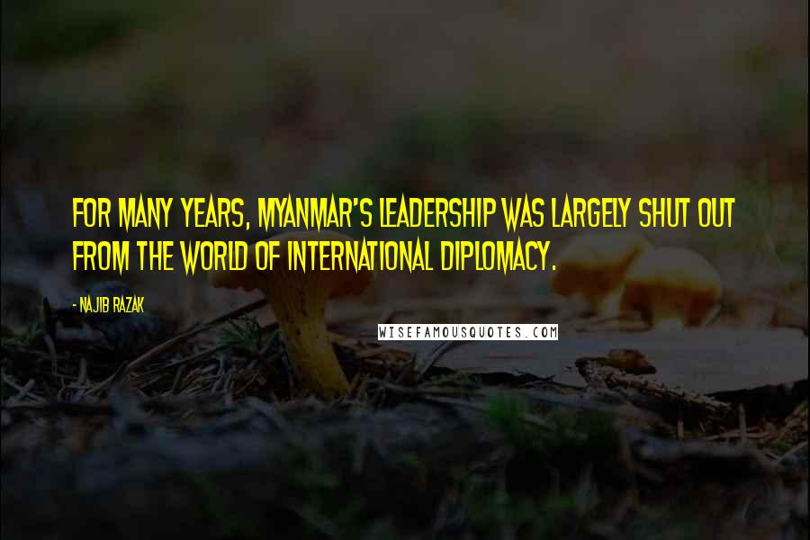 Najib Razak Quotes: For many years, Myanmar's leadership was largely shut out from the world of international diplomacy.