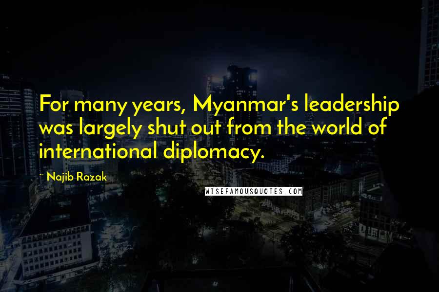 Najib Razak Quotes: For many years, Myanmar's leadership was largely shut out from the world of international diplomacy.