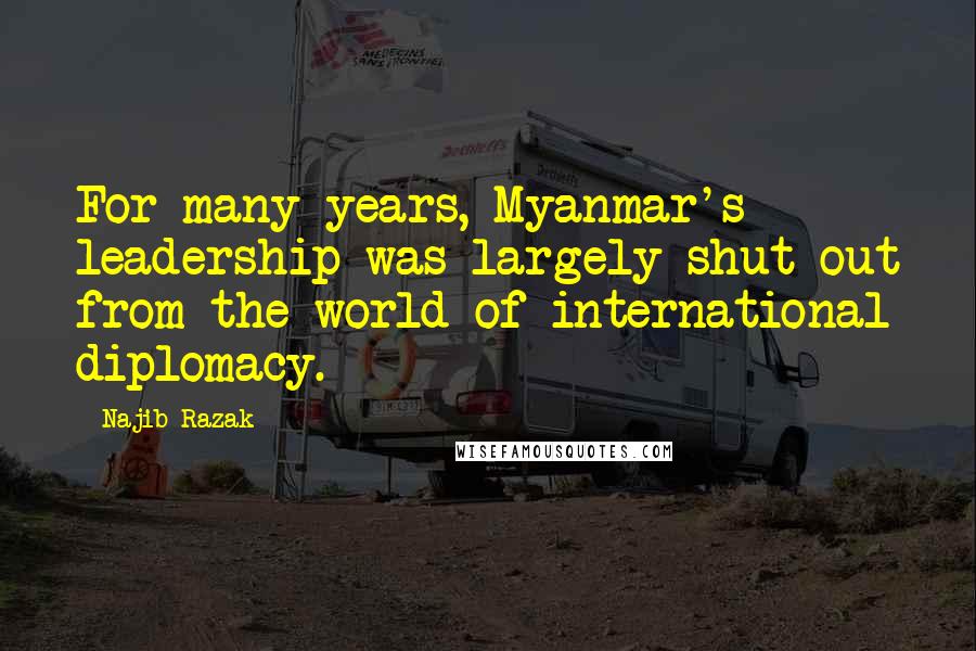 Najib Razak Quotes: For many years, Myanmar's leadership was largely shut out from the world of international diplomacy.