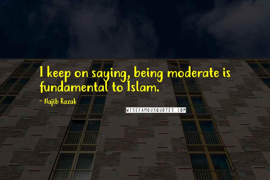 Najib Razak Quotes: I keep on saying, being moderate is fundamental to Islam.
