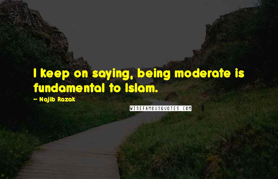 Najib Razak Quotes: I keep on saying, being moderate is fundamental to Islam.