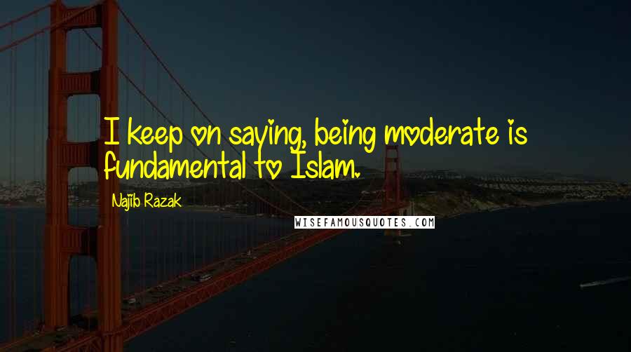 Najib Razak Quotes: I keep on saying, being moderate is fundamental to Islam.