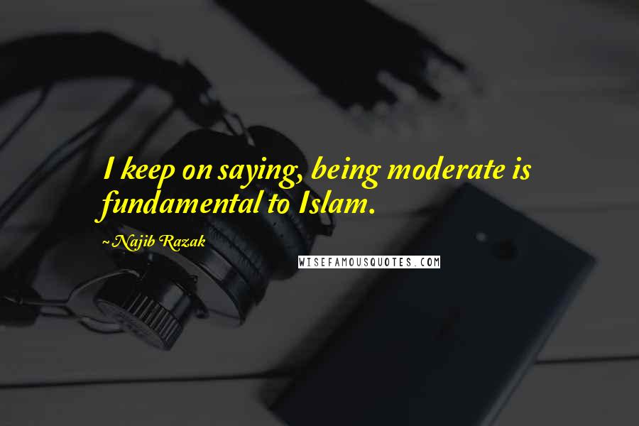 Najib Razak Quotes: I keep on saying, being moderate is fundamental to Islam.