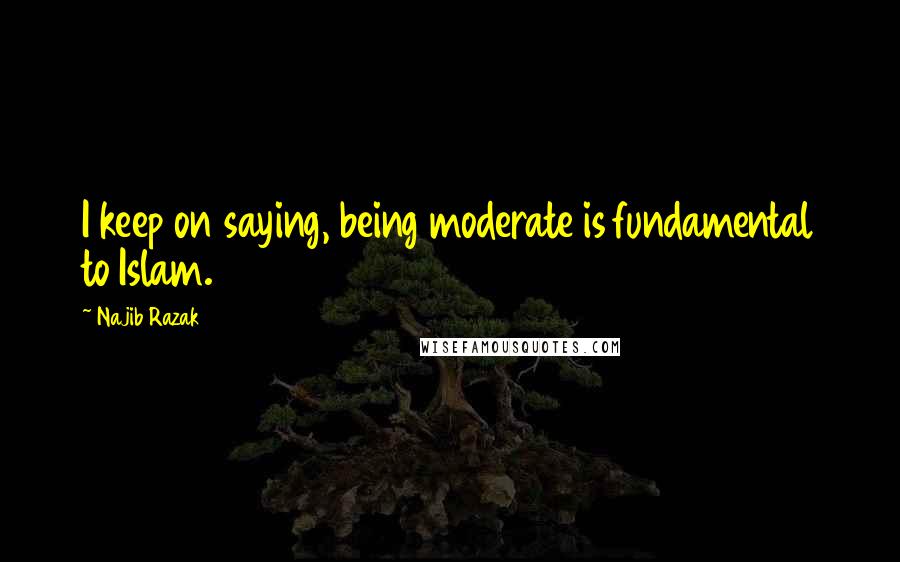 Najib Razak Quotes: I keep on saying, being moderate is fundamental to Islam.