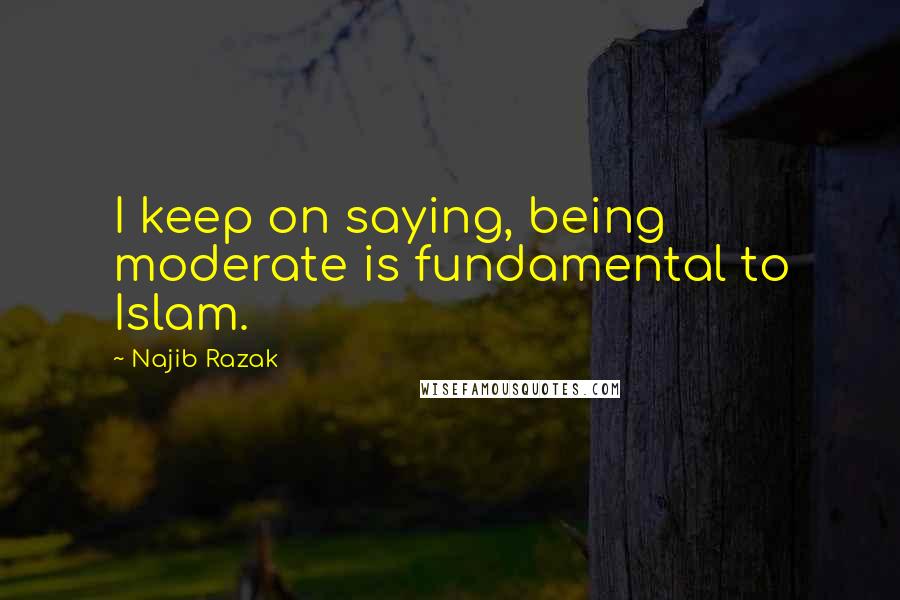 Najib Razak Quotes: I keep on saying, being moderate is fundamental to Islam.