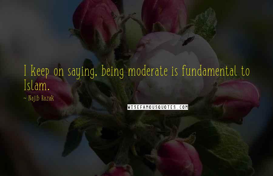 Najib Razak Quotes: I keep on saying, being moderate is fundamental to Islam.