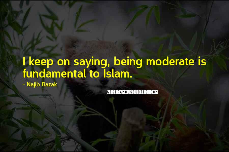 Najib Razak Quotes: I keep on saying, being moderate is fundamental to Islam.