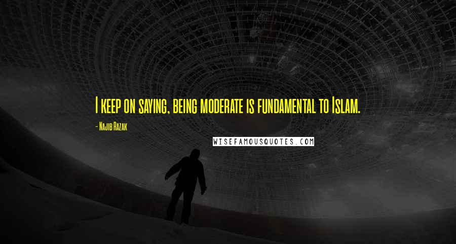 Najib Razak Quotes: I keep on saying, being moderate is fundamental to Islam.