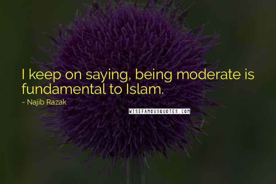 Najib Razak Quotes: I keep on saying, being moderate is fundamental to Islam.