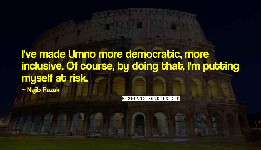 Najib Razak Quotes: I've made Umno more democratic, more inclusive. Of course, by doing that, I'm putting myself at risk.