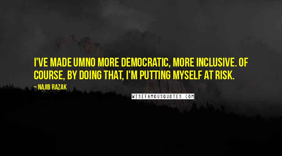 Najib Razak Quotes: I've made Umno more democratic, more inclusive. Of course, by doing that, I'm putting myself at risk.