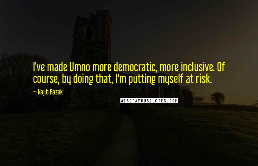 Najib Razak Quotes: I've made Umno more democratic, more inclusive. Of course, by doing that, I'm putting myself at risk.