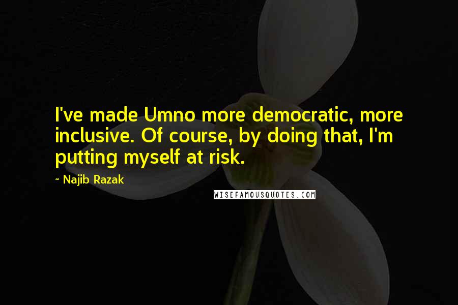 Najib Razak Quotes: I've made Umno more democratic, more inclusive. Of course, by doing that, I'm putting myself at risk.