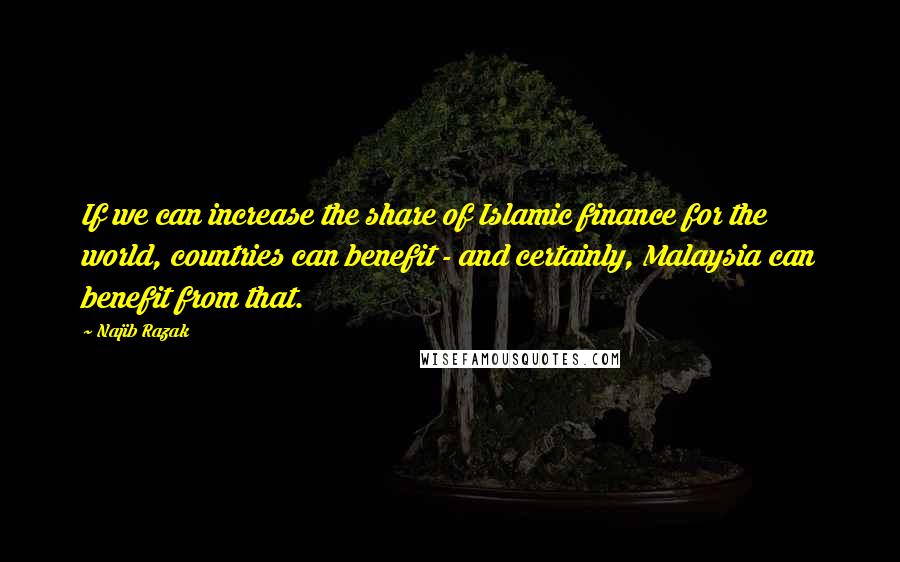 Najib Razak Quotes: If we can increase the share of Islamic finance for the world, countries can benefit - and certainly, Malaysia can benefit from that.