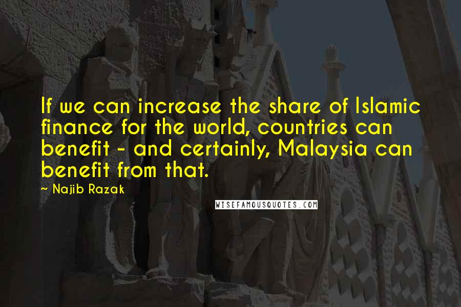 Najib Razak Quotes: If we can increase the share of Islamic finance for the world, countries can benefit - and certainly, Malaysia can benefit from that.