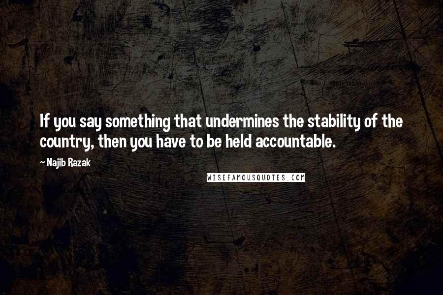 Najib Razak Quotes: If you say something that undermines the stability of the country, then you have to be held accountable.