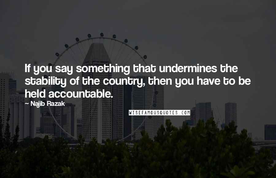 Najib Razak Quotes: If you say something that undermines the stability of the country, then you have to be held accountable.