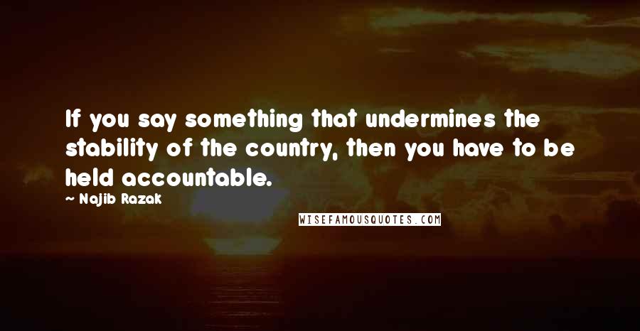 Najib Razak Quotes: If you say something that undermines the stability of the country, then you have to be held accountable.