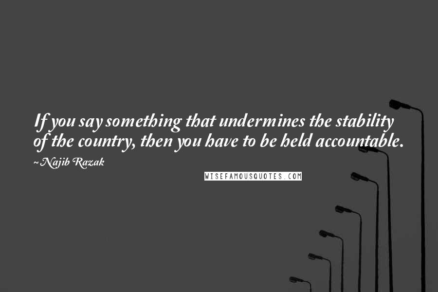 Najib Razak Quotes: If you say something that undermines the stability of the country, then you have to be held accountable.