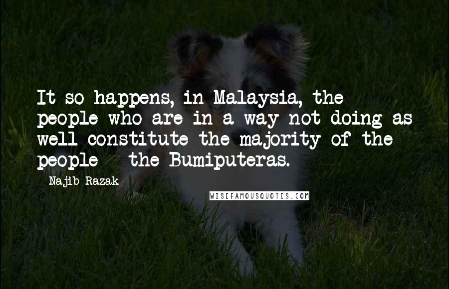 Najib Razak Quotes: It so happens, in Malaysia, the people who are in a way not doing as well constitute the majority of the people - the Bumiputeras.