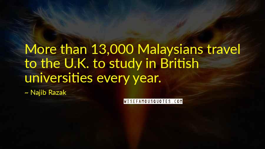 Najib Razak Quotes: More than 13,000 Malaysians travel to the U.K. to study in British universities every year.