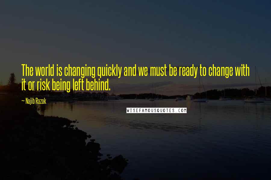 Najib Razak Quotes: The world is changing quickly and we must be ready to change with it or risk being left behind.