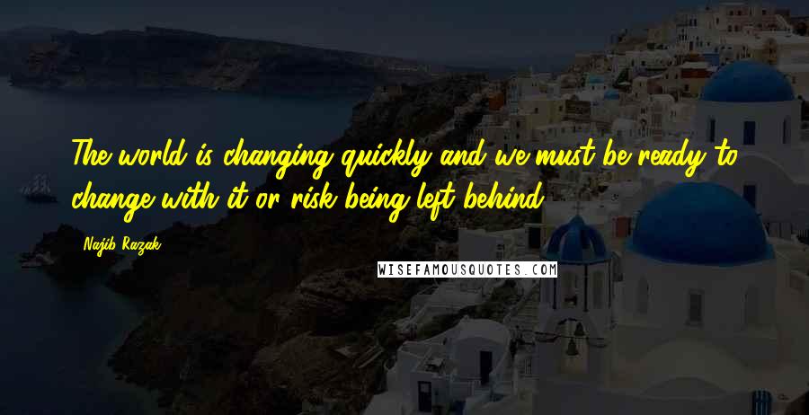 Najib Razak Quotes: The world is changing quickly and we must be ready to change with it or risk being left behind.