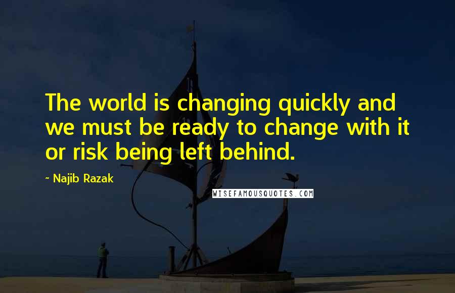 Najib Razak Quotes: The world is changing quickly and we must be ready to change with it or risk being left behind.