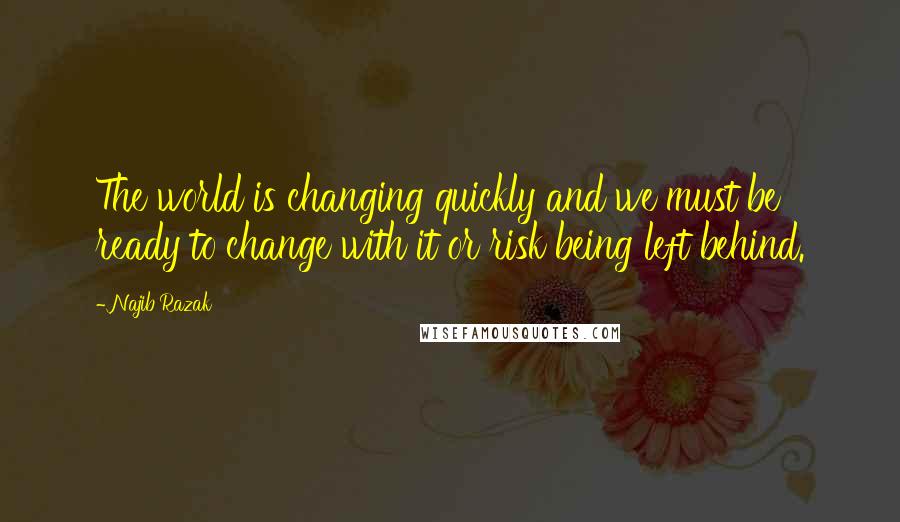 Najib Razak Quotes: The world is changing quickly and we must be ready to change with it or risk being left behind.