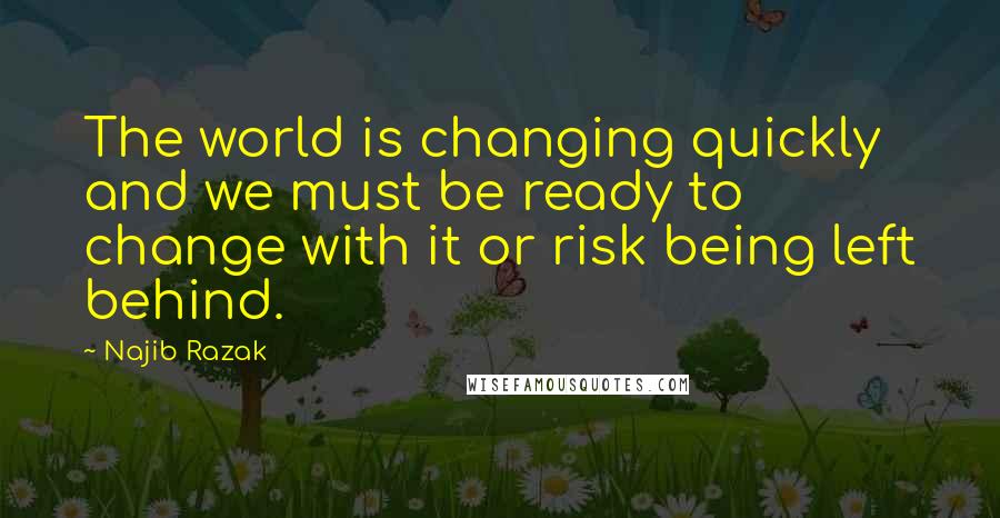 Najib Razak Quotes: The world is changing quickly and we must be ready to change with it or risk being left behind.