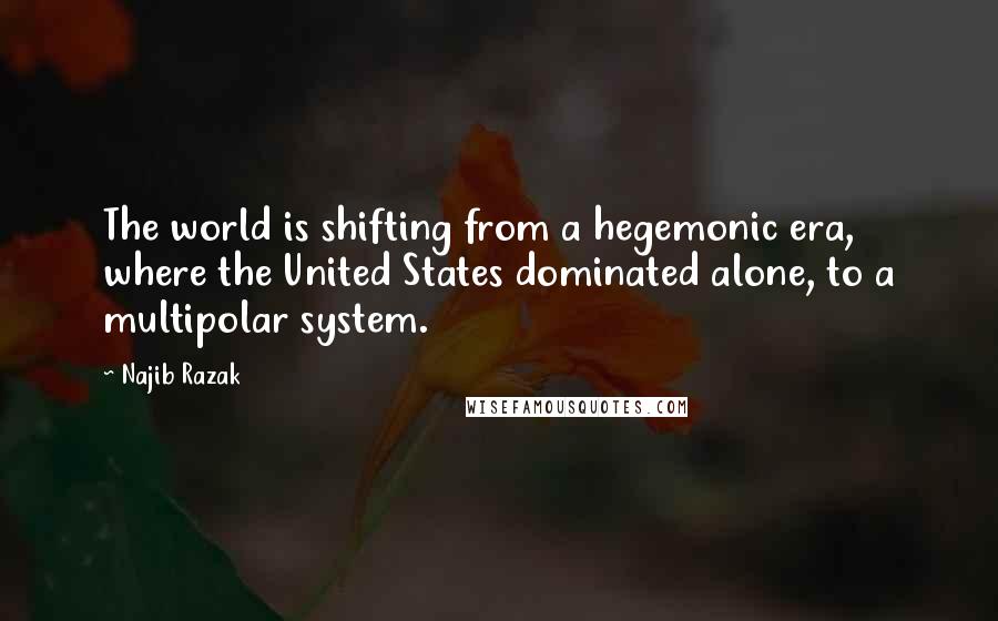 Najib Razak Quotes: The world is shifting from a hegemonic era, where the United States dominated alone, to a multipolar system.