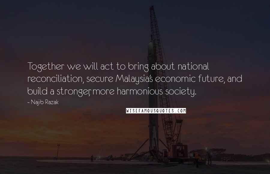 Najib Razak Quotes: Together we will act to bring about national reconciliation, secure Malaysia's economic future, and build a stronger, more harmonious society.