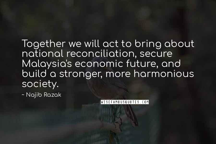 Najib Razak Quotes: Together we will act to bring about national reconciliation, secure Malaysia's economic future, and build a stronger, more harmonious society.