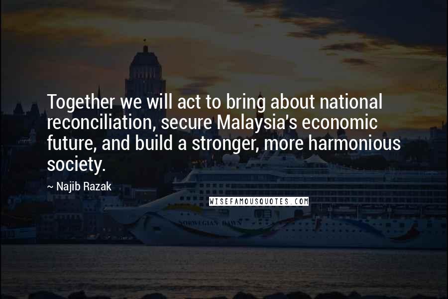 Najib Razak Quotes: Together we will act to bring about national reconciliation, secure Malaysia's economic future, and build a stronger, more harmonious society.