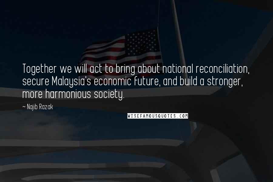 Najib Razak Quotes: Together we will act to bring about national reconciliation, secure Malaysia's economic future, and build a stronger, more harmonious society.