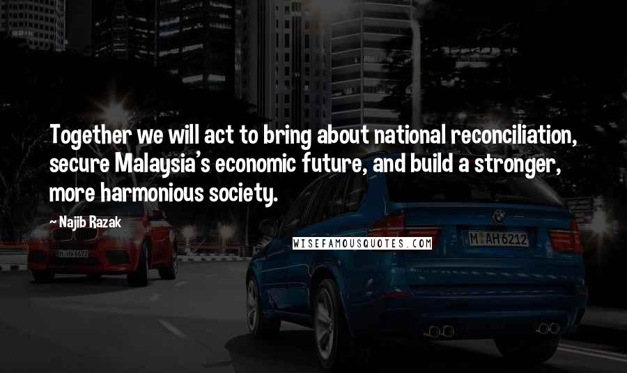 Najib Razak Quotes: Together we will act to bring about national reconciliation, secure Malaysia's economic future, and build a stronger, more harmonious society.