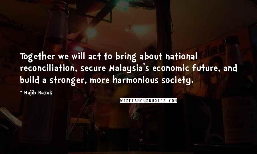 Najib Razak Quotes: Together we will act to bring about national reconciliation, secure Malaysia's economic future, and build a stronger, more harmonious society.