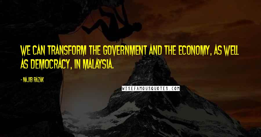 Najib Razak Quotes: We can transform the government and the economy, as well as democracy, in Malaysia.