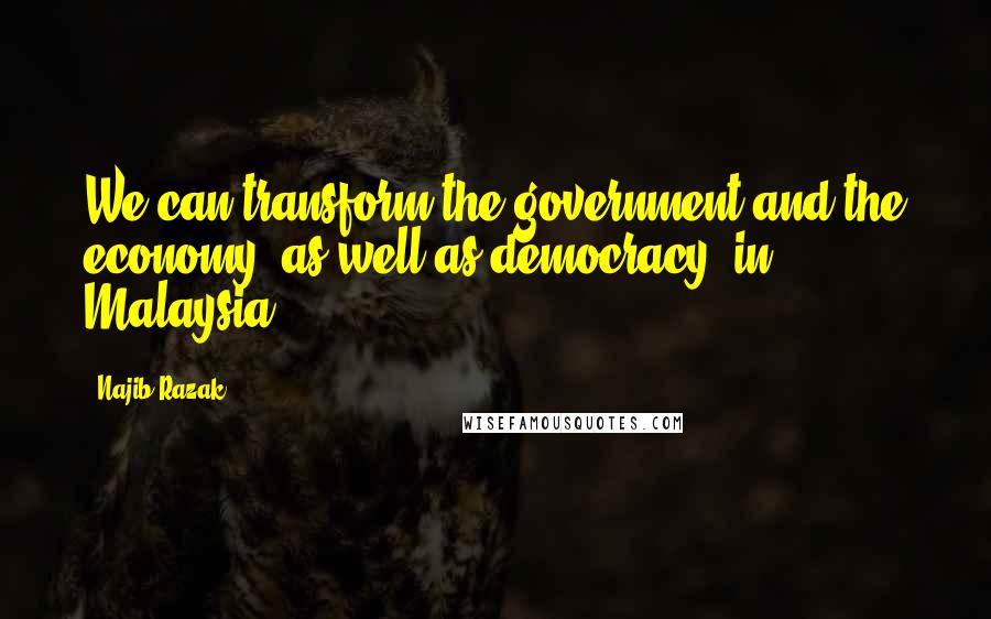 Najib Razak Quotes: We can transform the government and the economy, as well as democracy, in Malaysia.