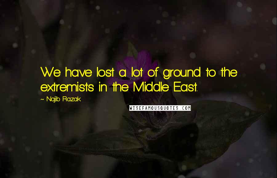 Najib Razak Quotes: We have lost a lot of ground to the extremists in the Middle East.