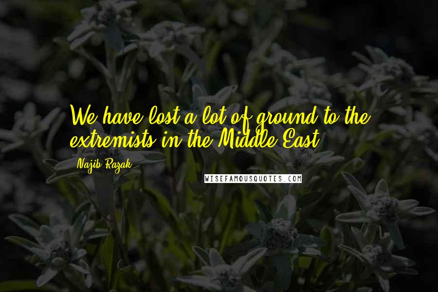 Najib Razak Quotes: We have lost a lot of ground to the extremists in the Middle East.