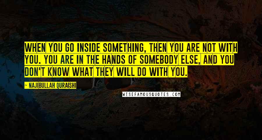 Najibullah Quraishi Quotes: When you go inside something, then you are not with you. You are in the hands of somebody else, and you don't know what they will do with you.