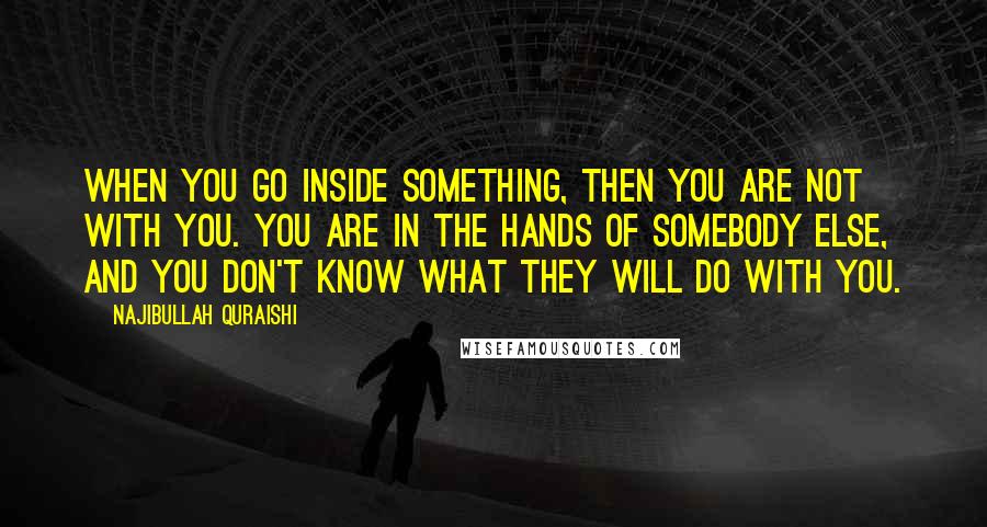 Najibullah Quraishi Quotes: When you go inside something, then you are not with you. You are in the hands of somebody else, and you don't know what they will do with you.