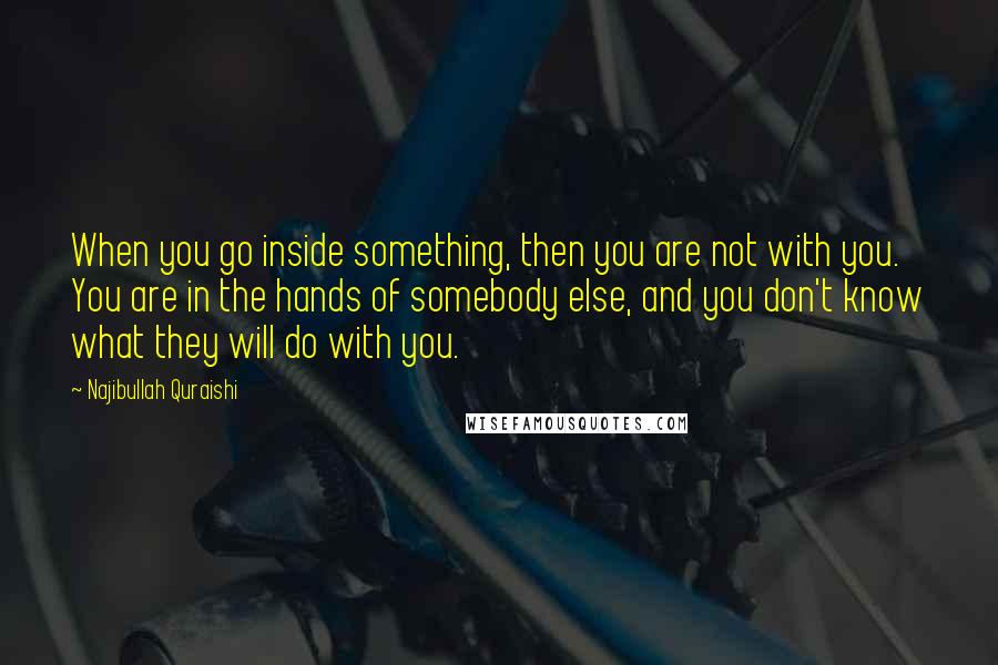 Najibullah Quraishi Quotes: When you go inside something, then you are not with you. You are in the hands of somebody else, and you don't know what they will do with you.