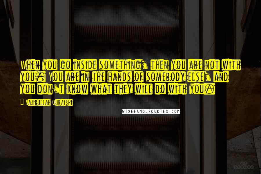 Najibullah Quraishi Quotes: When you go inside something, then you are not with you. You are in the hands of somebody else, and you don't know what they will do with you.