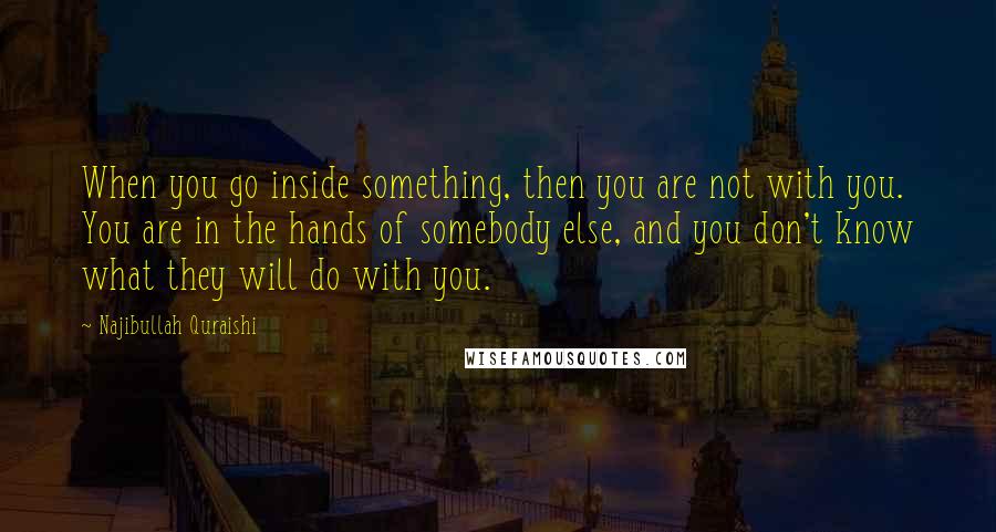 Najibullah Quraishi Quotes: When you go inside something, then you are not with you. You are in the hands of somebody else, and you don't know what they will do with you.