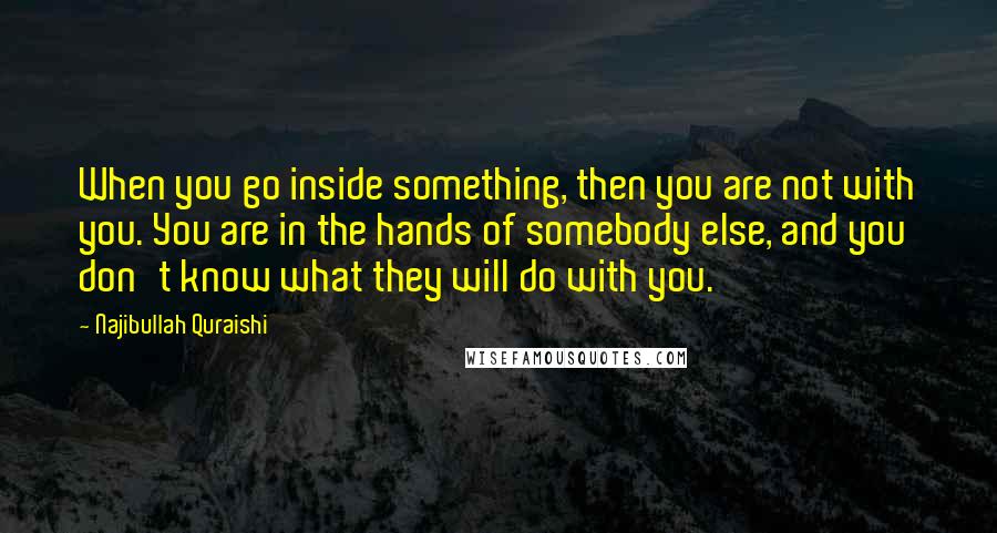 Najibullah Quraishi Quotes: When you go inside something, then you are not with you. You are in the hands of somebody else, and you don't know what they will do with you.